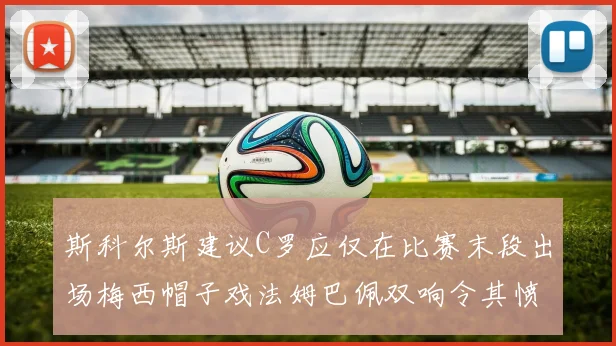 斯科尔斯建议C罗应仅在比赛末段出场梅西帽子戏法姆巴佩双响令其愤怒