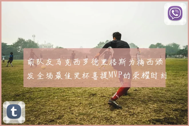前队友马克西罗德里格斯为梅西颁发全场最佳奖杯喜提MVP的荣耀时刻