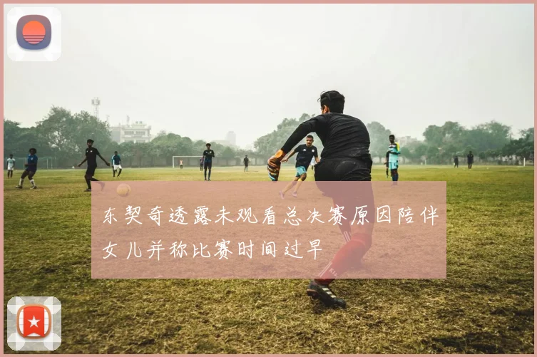 东契奇透露未观看总决赛原因陪伴女儿并称比赛时间过早