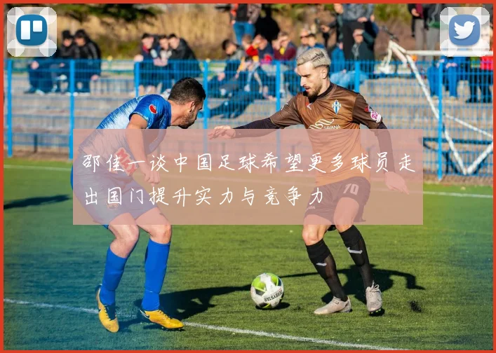 邵佳一谈中国足球希望更多球员走出国门提升实力与竞争力