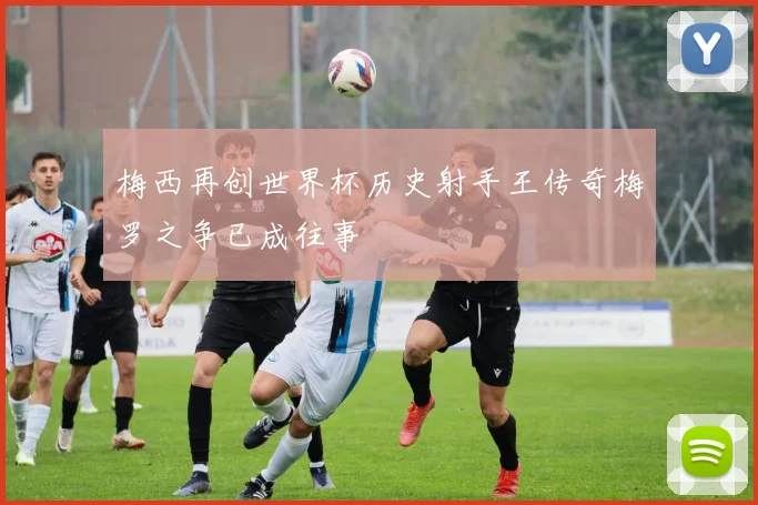梅西再创世界杯历史射手王传奇梅罗之争已成往事