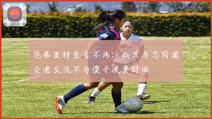 范弗里特直言不讳：我只与志同道合者交流不与傻子浪费时间