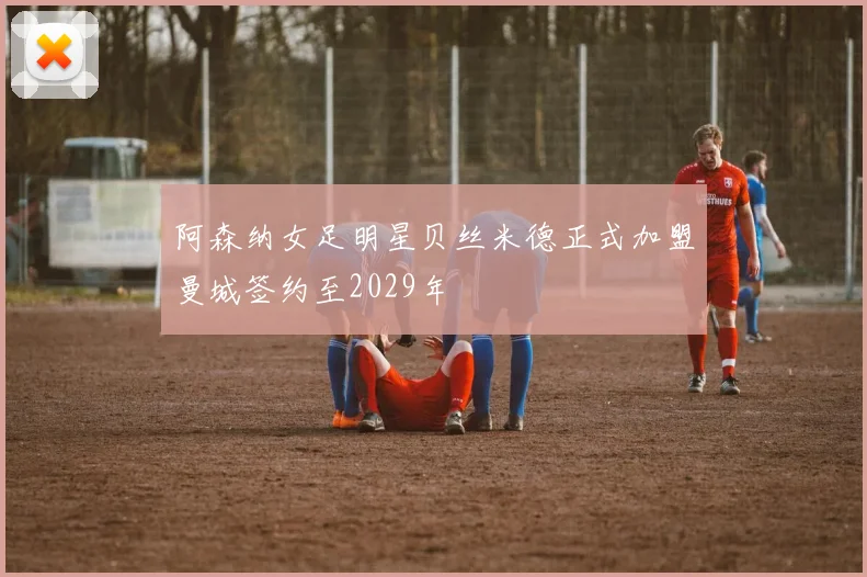 阿森纳女足明星贝丝米德正式加盟曼城签约至2029年