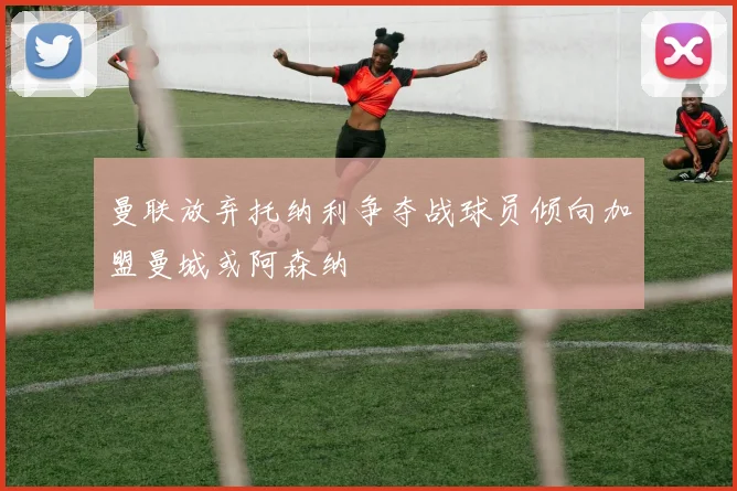 曼联放弃托纳利争夺战球员倾向加盟曼城或阿森纳