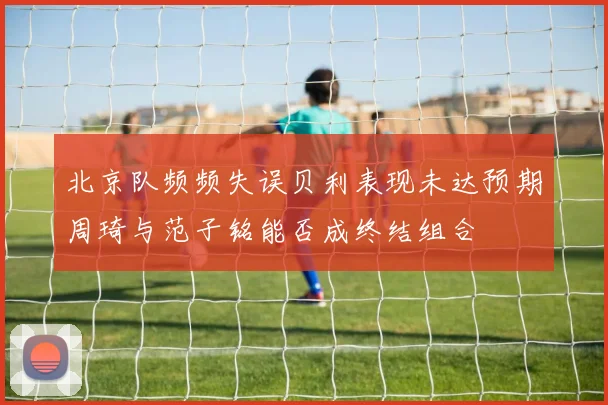 北京队频频失误贝利表现未达预期周琦与范子铭能否成终结组合