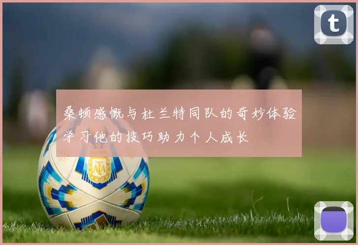 桑顿感慨与杜兰特同队的奇妙体验学习他的技巧助力个人成长